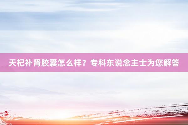 天杞补肾胶囊怎么样？专科东说念主士为您解答