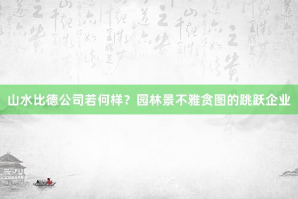 山水比德公司若何样？园林景不雅贪图的跳跃企业
