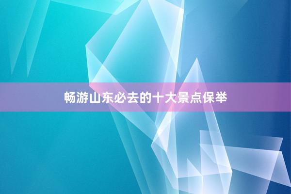 畅游山东必去的十大景点保举