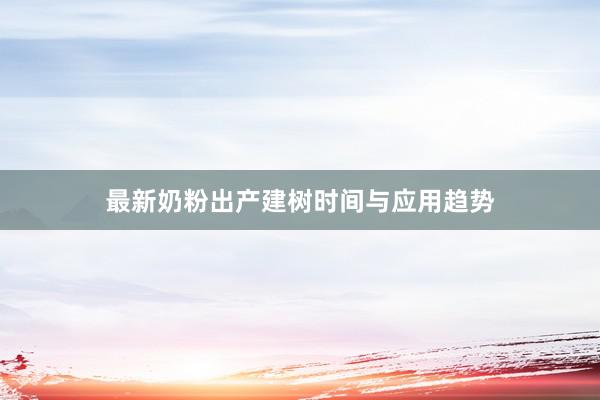 最新奶粉出产建树时间与应用趋势