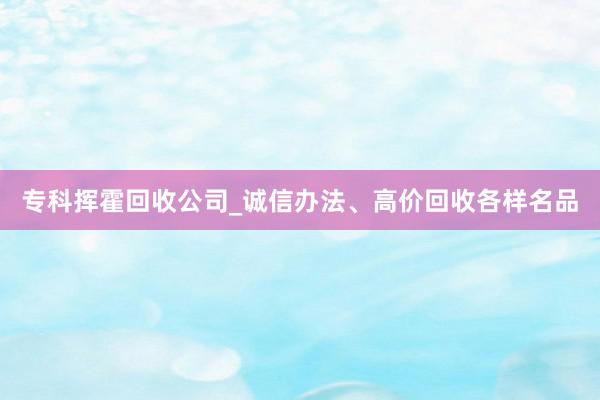 专科挥霍回收公司_诚信办法、高价回收各样名品