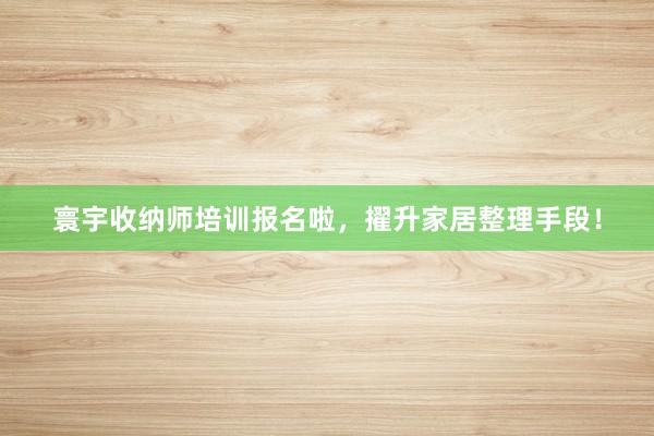 寰宇收纳师培训报名啦，擢升家居整理手段！