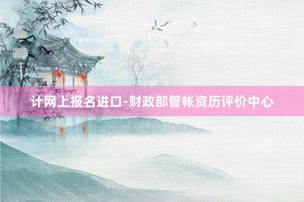 计网上报名进口-财政部管帐资历评价中心